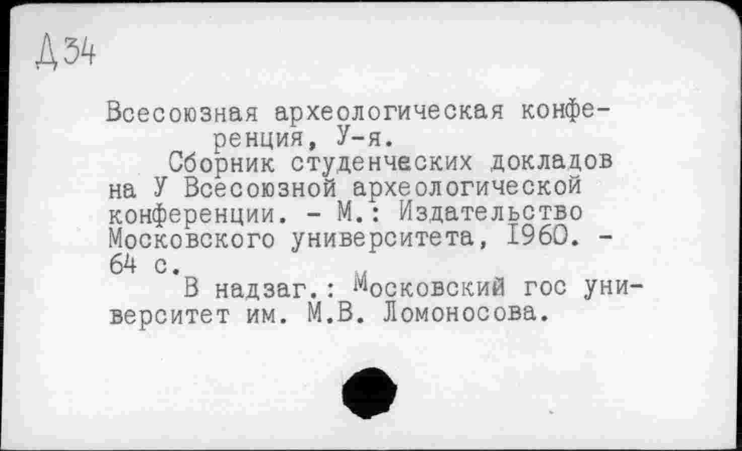 ﻿Д34
Всесоюзная археологическая конференция, У-я.
Сборник студенческих докладов на У Всесоюзной археологической конференции. - М.: Издательство Московского университета, I960. -64 с.
В надзаг.: московский гос университет им. М.В. Ломоносова.